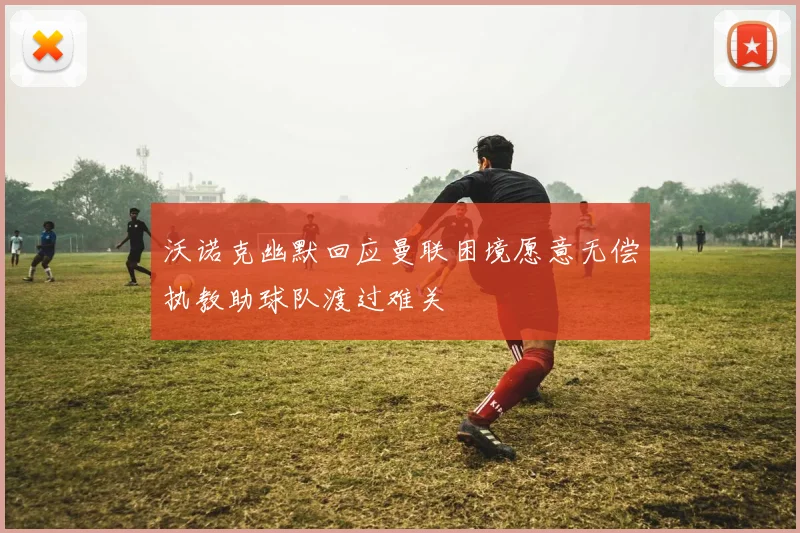 沃诺克幽默回应曼联困境愿意无偿执教助球队渡过难关