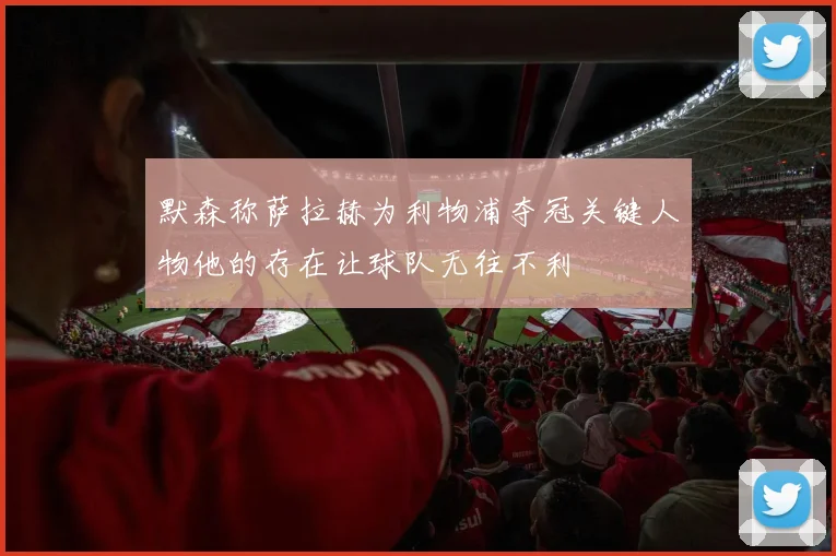 默森称萨拉赫为利物浦夺冠关键人物他的存在让球队无往不利