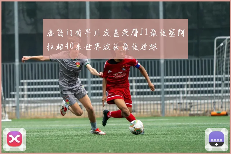 鹿岛门将早川友基荣膺J1最佳塞阿拉超40米世界波获最佳进球