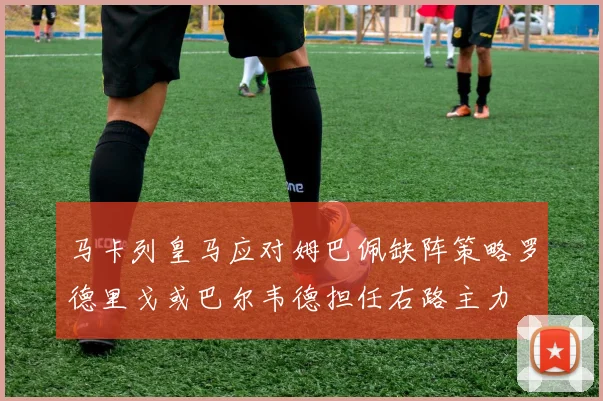 马卡列皇马应对姆巴佩缺阵策略罗德里戈或巴尔韦德担任右路主力