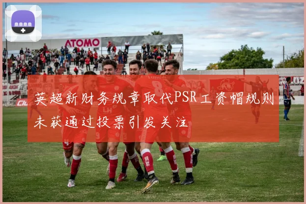 英超新财务规章取代PSR工资帽规则未获通过投票引发关注