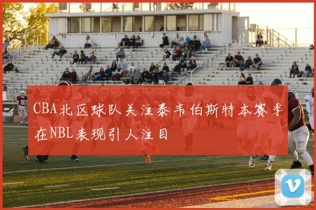 CBA北区球队关注泰韦伯斯特本赛季在NBL表现引人注目