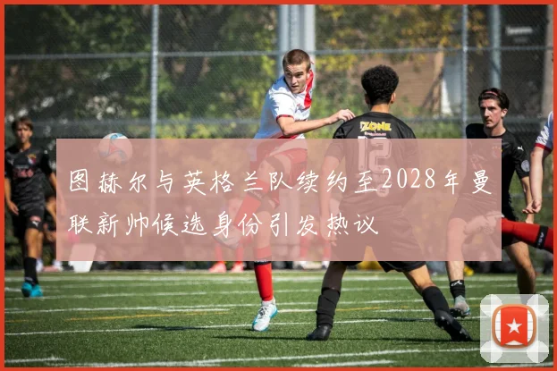 图赫尔与英格兰队续约至2028年曼联新帅候选身份引发热议