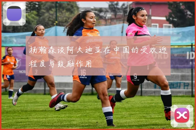 杨瀚森谈阿夫迪亚在中国的受欢迎程度与鼓励作用