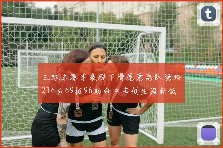三球本赛季表现下滑愿意离队场均216分69板96助命中率创生涯新低