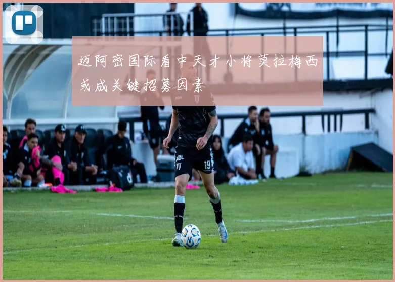 迈阿密国际看中天才小将莫拉梅西或成关键招募因素