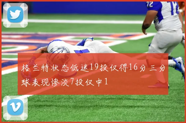 格兰特状态低迷19投仅得16分三分球表现惨淡7投仅中1