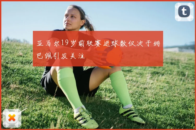 亚马尔19岁前联赛进球数仅次于姆巴佩引发关注
