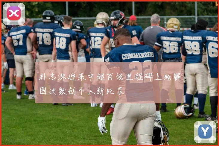 朴志洙迎来中超百场里程碑上轮解围次数创个人新纪录