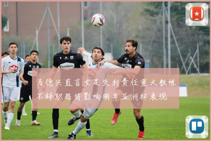 马德兴直言女足失利责任重大教练不辞职恐将影响明年亚洲杯表现