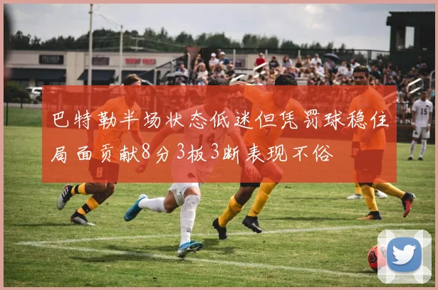 巴特勒半场状态低迷但凭罚球稳住局面贡献8分3板3断表现不俗