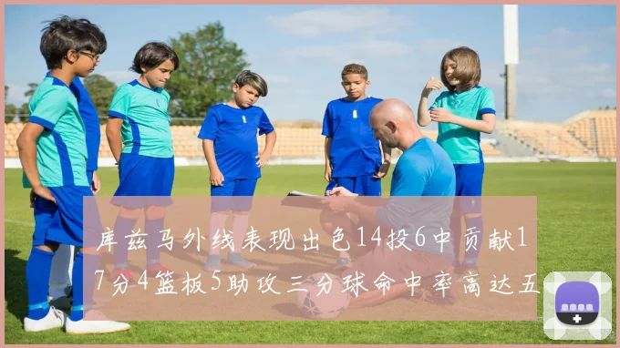 库兹马外线表现出色14投6中贡献17分4篮板5助攻三分球命中率高达五成