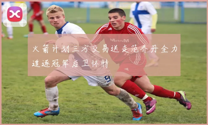 火箭计划三方交易送走范乔丹全力追逐冠军后卫怀特