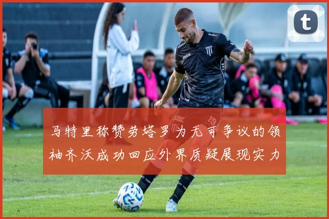 马特里称赞劳塔罗为无可争议的领袖齐沃成功回应外界质疑展现实力