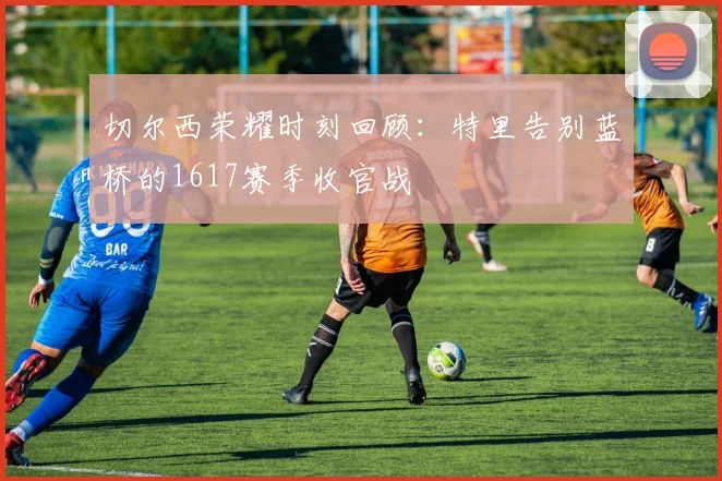 切尔西荣耀时刻回顾：特里告别蓝桥的1617赛季收官战