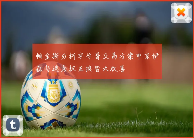 帕金斯分析字母哥交易方案申京伊森与选秀权互换皆大欢喜