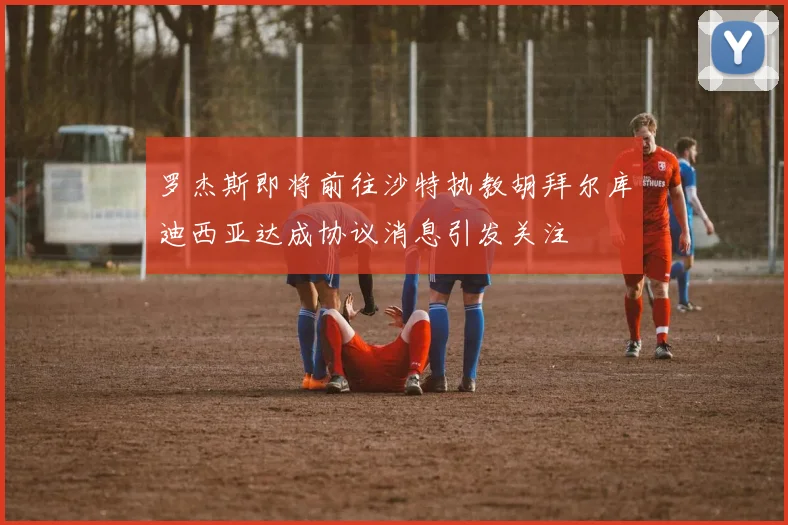 罗杰斯即将前往沙特执教胡拜尔库迪西亚达成协议消息引发关注