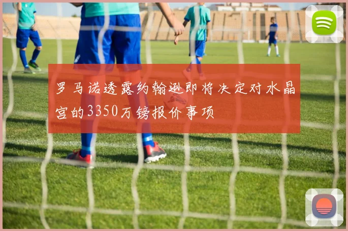罗马诺透露约翰逊即将决定对水晶宫的3350万镑报价事项
