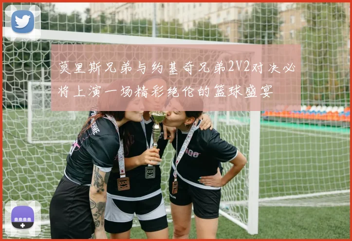 莫里斯兄弟与约基奇兄弟2V2对决必将上演一场精彩绝伦的篮球盛宴