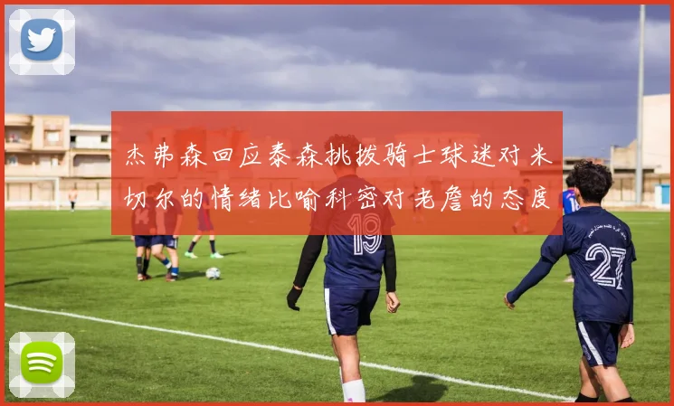杰弗森回应泰森挑拨骑士球迷对米切尔的情绪比喻科密对老詹的态度