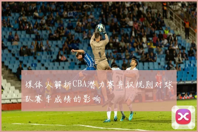 媒体人解析CBA潜力赛弃权规则对球队赛季成绩的影响