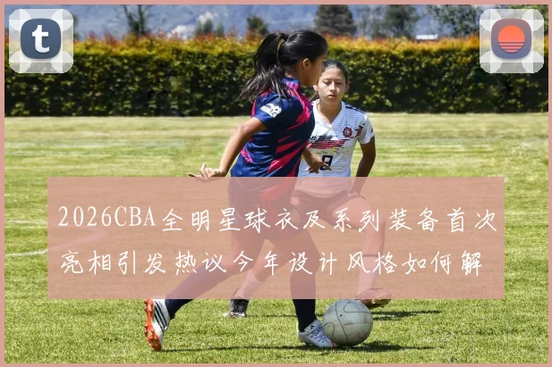 2026CBA全明星球衣及系列装备首次亮相引发热议今年设计风格如何解析