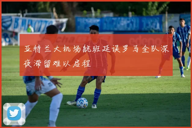 亚特兰大机场航班延误罗马全队深夜滞留难以启程