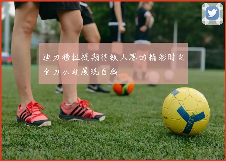 迪力穆拉提期待铁人赛的精彩时刻全力以赴展现自我