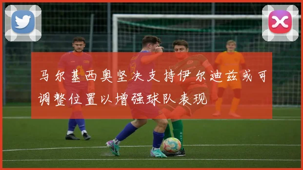 马尔基西奥坚决支持伊尔迪兹或可调整位置以增强球队表现