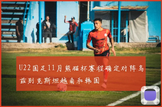 U22国足11月熊猫杯赛程确定对阵乌兹别克斯坦越南和韩国
