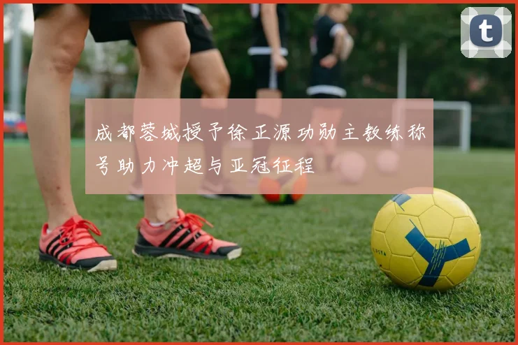 成都蓉城授予徐正源功勋主教练称号助力冲超与亚冠征程