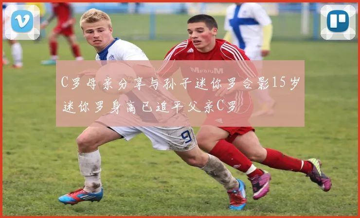 C罗母亲分享与孙子迷你罗合影15岁迷你罗身高已追平父亲C罗