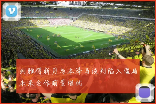利雅得新月与本泽马谈判陷入僵局未来合作前景堪忧