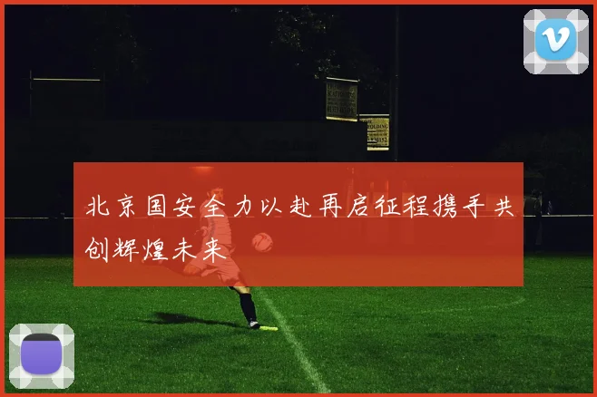 北京国安全力以赴再启征程携手共创辉煌未来