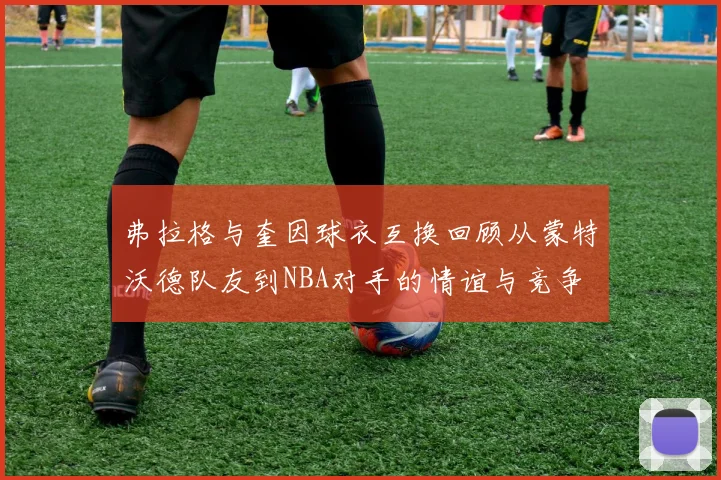 弗拉格与奎因球衣互换回顾从蒙特沃德队友到NBA对手的情谊与竞争