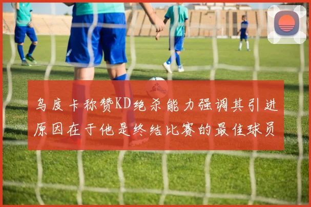 乌度卡称赞KD绝杀能力强调其引进原因在于他是终结比赛的最佳球员