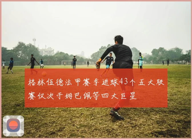 格林伍德法甲赛季进球43个五大联赛仅次于姆巴佩等四大巨星