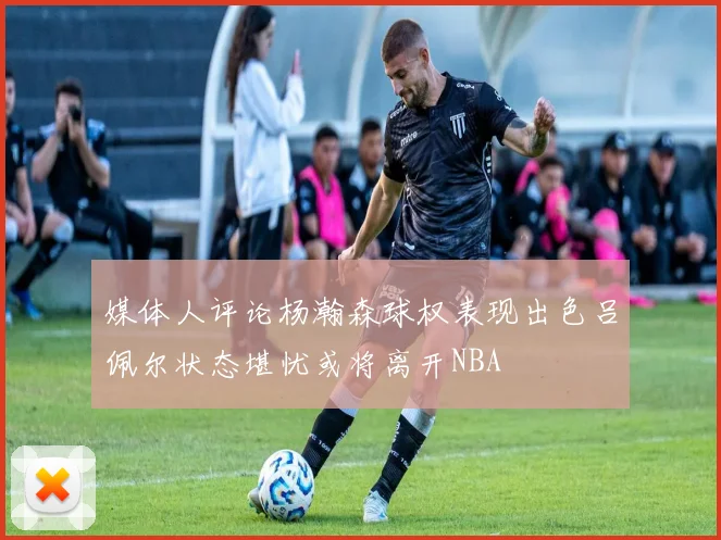 媒体人评论杨瀚森球权表现出色吕佩尔状态堪忧或将离开NBA