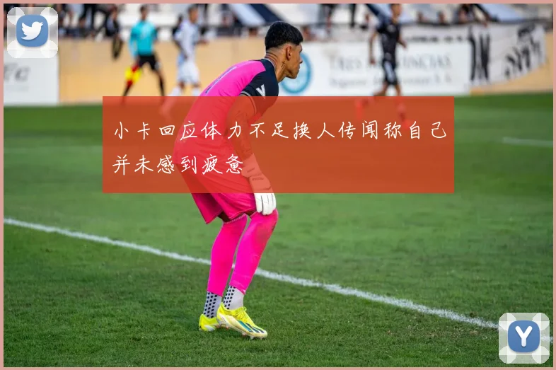 小卡回应体力不足换人传闻称自己并未感到疲惫