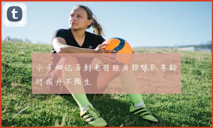 小卡回忆马刺老将经历称球队年龄对我并不陌生