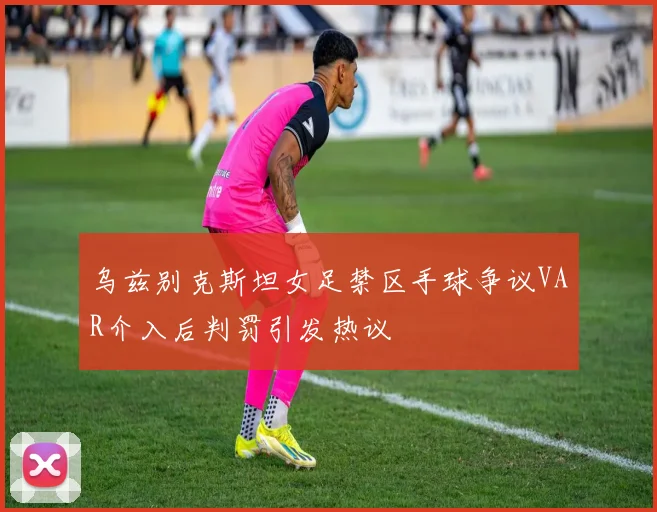 乌兹别克斯坦女足禁区手球争议VAR介入后判罚引发热议