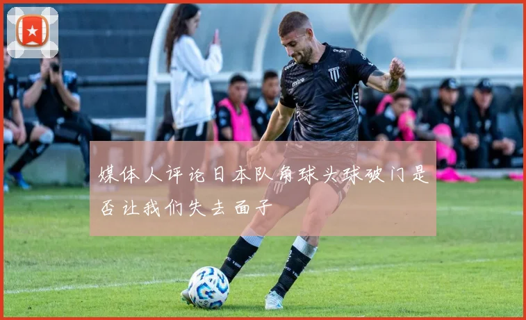 媒体人评论日本队角球头球破门是否让我们失去面子