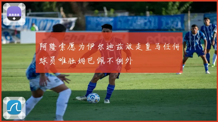 阿隆索愿为伊尔迪兹放走皇马任何球员唯独姆巴佩不例外