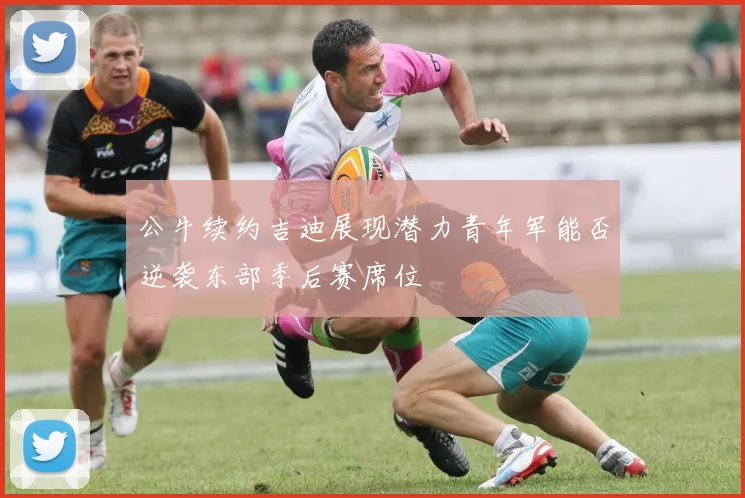 公牛续约吉迪展现潜力青年军能否逆袭东部季后赛席位