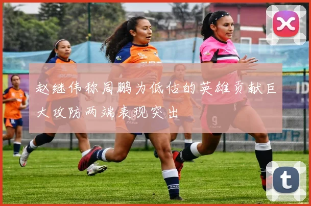 赵继伟称周鹏为低估的英雄贡献巨大攻防两端表现突出